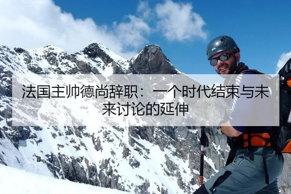 法国主帅德尚辞职：一个时代结束与未来讨论的延伸